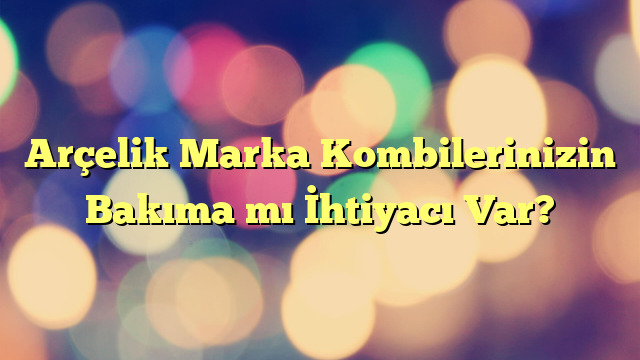 Arçelik Marka Kombilerinizin Bakıma mı İhtiyacı Var?