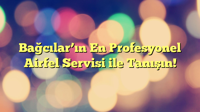 Bağcılar’ın En Profesyonel Airfel Servisi ile Tanışın!