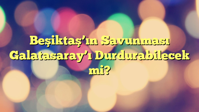 Beşiktaş’ın Savunması Galatasaray’ı Durdurabilecek mi?