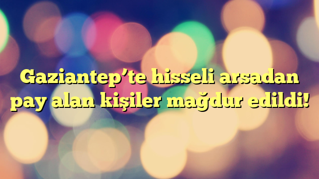 Gaziantep’te hisseli arsadan pay alan kişiler mağdur edildi!