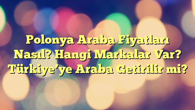 Polonya Araba Fiyatları Nasıl? Hangi Markalar Var? Türkiye’ye Araba Getirilir mi?