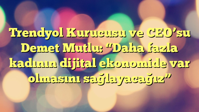 Trendyol Kurucusu ve CEO’su Demet Mutlu: “Daha fazla kadının dijital ekonomide var olmasını sağlayacağız”