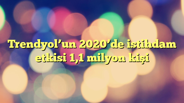 Trendyol’un 2020’de istihdam etkisi 1,1 milyon kişi