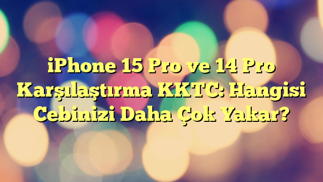iPhone 15 Pro ve 14 Pro Karşılaştırma KKTC: Hangisi Cebinizi Daha Çok Yakar?